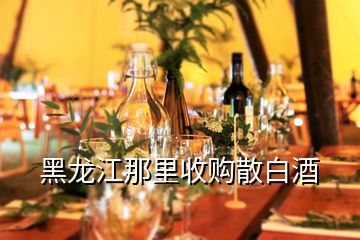 黑龍江那里收購散白酒