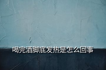 喝完酒腳底發(fā)熱是怎么回事