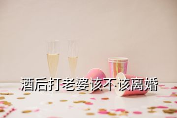 酒后打老婆該不該離婚