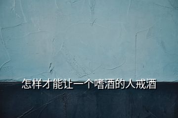 怎樣才能讓一個(gè)嗜酒的人戒酒