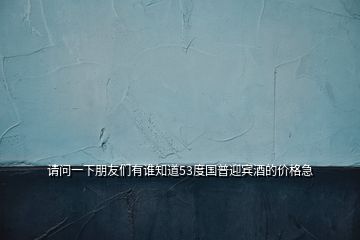 請(qǐng)問(wèn)一下朋友們有誰(shuí)知道53度國(guó)普迎賓酒的價(jià)格急