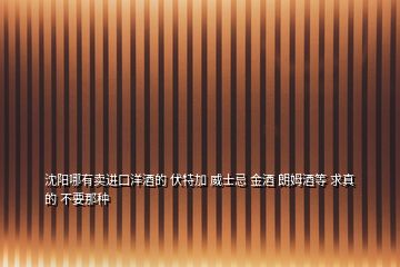 沈陽哪有賣進口洋酒的 伏特加 威士忌 金酒 朗姆酒等 求真的 不要那種