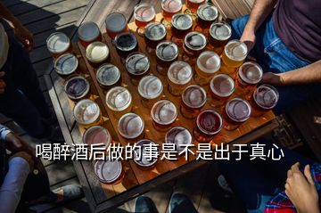 喝醉酒后做的事是不是出于真心