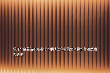 想開個廢品站不知道什么手續(xù)怎么收購怎么操作營運然后賣到哪