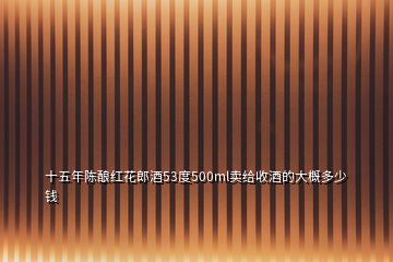 十五年陳釀紅花郎酒53度500ml賣給收酒的大概多少錢