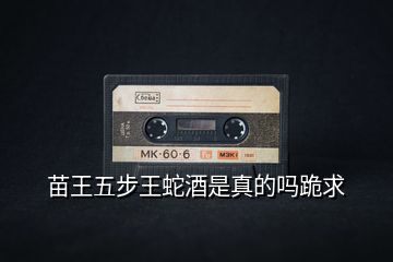 苗王五步王蛇酒是真的嗎跪求