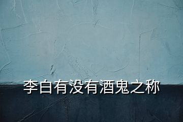 李白有沒(méi)有酒鬼之稱