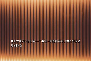 我們大家來(lái)討論討論一下男生一般要能喝多少酒才算是會(huì)喝酒能喝