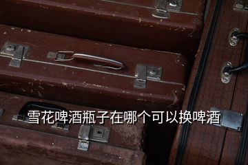 雪花啤酒瓶子在哪個(gè)可以換啤酒