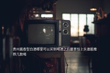 貴州醬香型白酒哪里可以買到喝酒之后最害怕上頭誰能推薦幾款喝