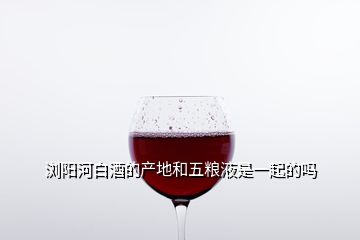 瀏陽河白酒的產(chǎn)地和五糧液是一起的嗎