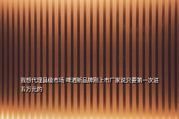 我想代理縣級市場 啤酒新品牌剛上市廠家說只要第一次進五萬元的