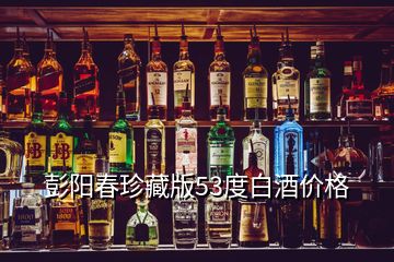 彭陽春珍藏版53度白酒價格