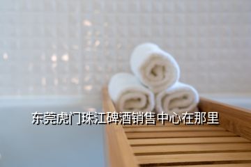 東莞虎門珠江碑酒銷售中心在那里