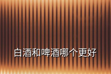 白酒和啤酒哪個(gè)更好