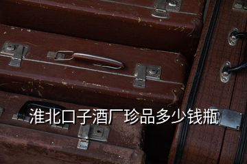 淮北口子酒廠珍品多少錢瓶