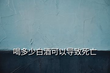 喝多少白酒可以導(dǎo)致死亡