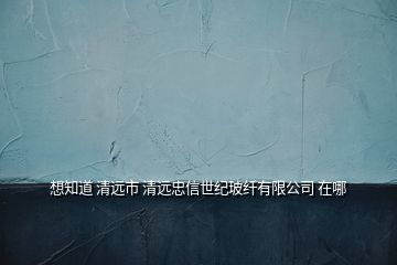 想知道 清遠市 清遠忠信世紀玻纖有限公司 在哪