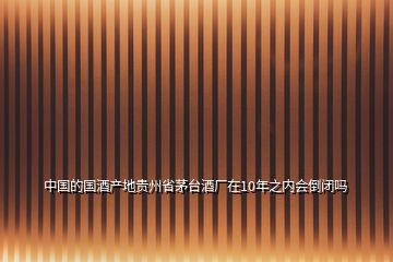 中國(guó)的國(guó)酒產(chǎn)地貴州省茅臺(tái)酒廠在10年之內(nèi)會(huì)倒閉嗎