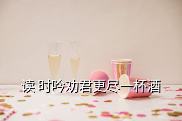 讀 時吟勸君更盡一杯酒