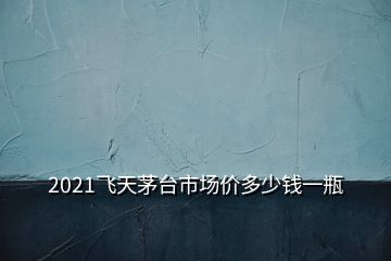 2021飛天茅臺市場價多少錢一瓶