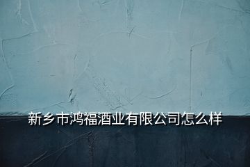 新鄉(xiāng)市鴻福酒業(yè)有限公司怎么樣