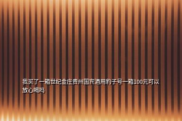 我買了一箱世紀(jì)金莊貴州國賓酒用豹子號一箱100元可以放心喝嗎