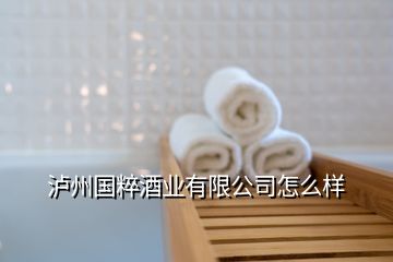 瀘州國(guó)粹酒業(yè)有限公司怎么樣