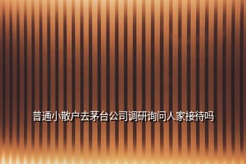 普通小散戶去茅臺(tái)公司調(diào)研詢問人家接待嗎