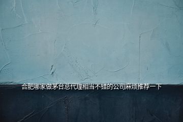 合肥哪家做茅臺總代理相當(dāng)不錯的公司麻煩推薦一下